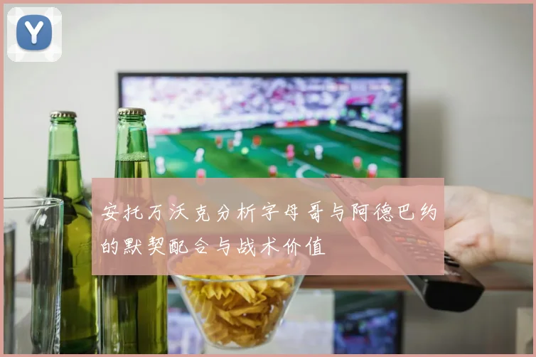 安托万沃克分析字母哥与阿德巴约的默契配合与战术价值