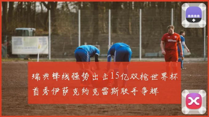 瑞典锋线强势出击15亿双枪世界杯首秀伊萨克约克雷斯联手争辉