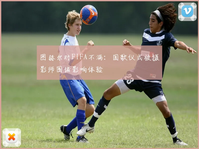 图赫尔对FIFA不满：国歌仪式被摄影师围堵影响体验