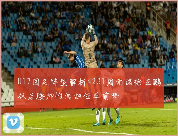 U17国足阵型解析4231周雨诺徐正鹏双后腰帅惟浩担任单前锋
