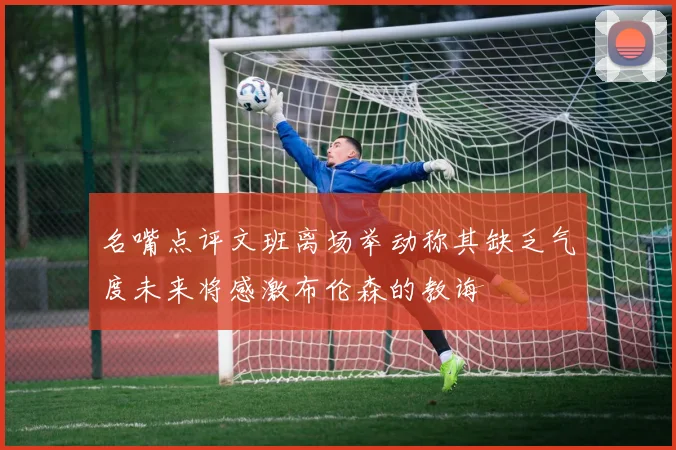 名嘴点评文班离场举动称其缺乏气度未来将感激布伦森的教诲