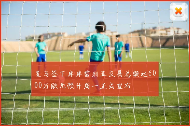 皇马签下库库雷利亚交易总额达6000万欧元预计周一正式宣布