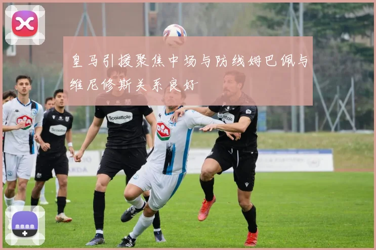 皇马引援聚焦中场与防线姆巴佩与维尼修斯关系良好