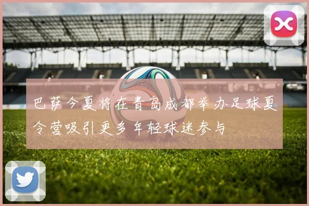 巴萨今夏将在青岛成都举办足球夏令营吸引更多年轻球迷参与