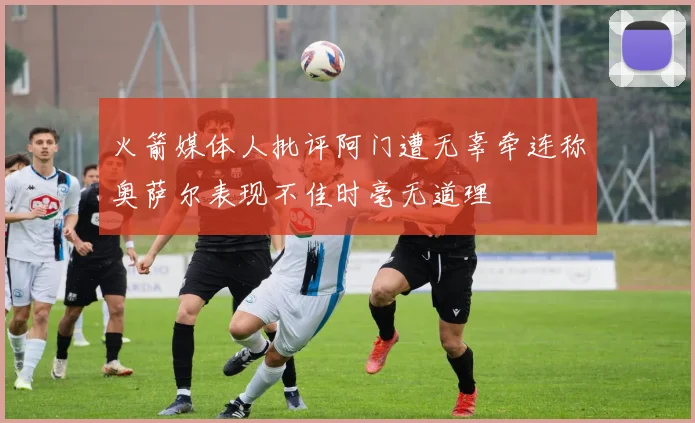 火箭媒体人批评阿门遭无辜牵连称奥萨尔表现不佳时毫无道理