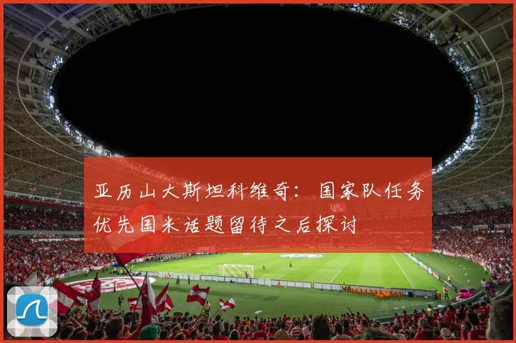 亚历山大斯坦科维奇：国家队任务优先国米话题留待之后探讨