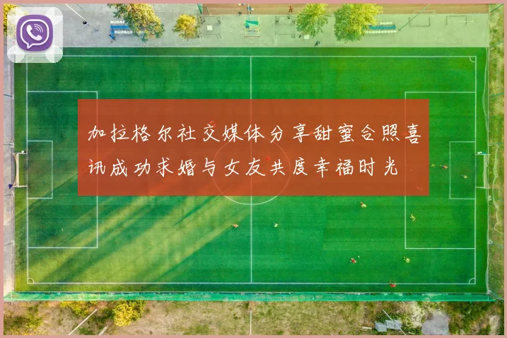加拉格尔社交媒体分享甜蜜合照喜讯成功求婚与女友共度幸福时光