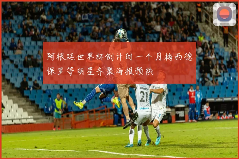 阿根廷世界杯倒计时一个月梅西德保罗等明星齐聚海报预热