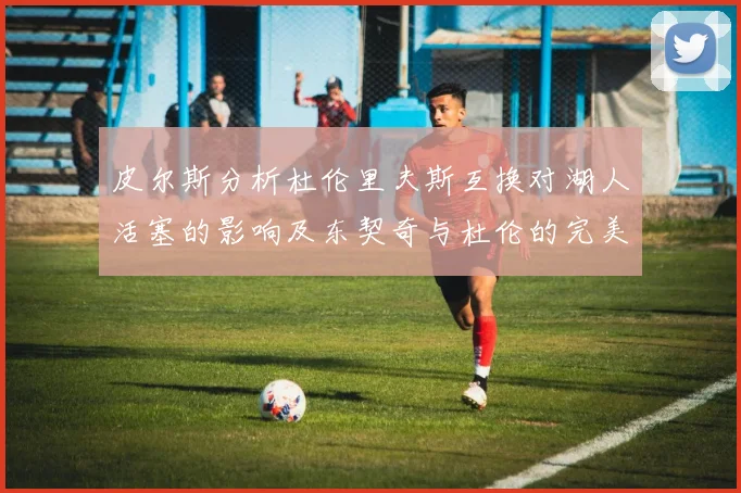 皮尔斯分析杜伦里夫斯互换对湖人活塞的影响及东契奇与杜伦的完美搭配