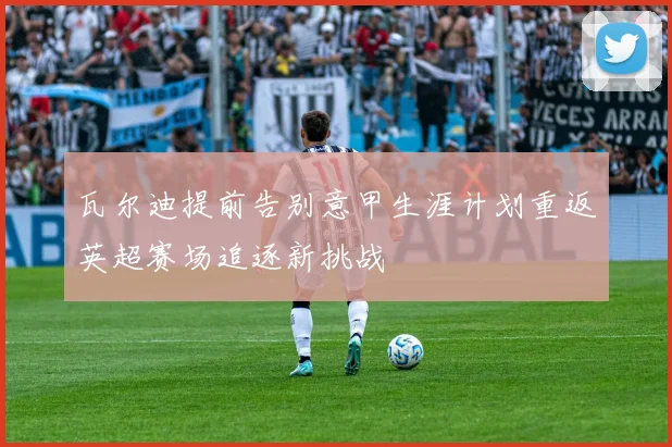 瓦尔迪提前告别意甲生涯计划重返英超赛场追逐新挑战