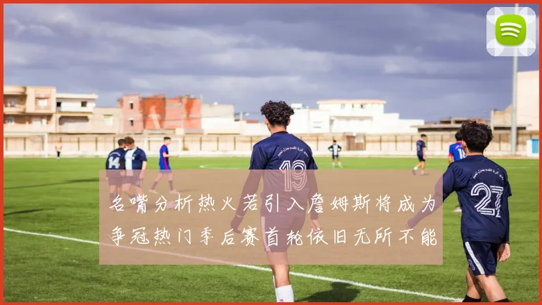 名嘴分析热火若引入詹姆斯将成为争冠热门季后赛首轮依旧无所不能
