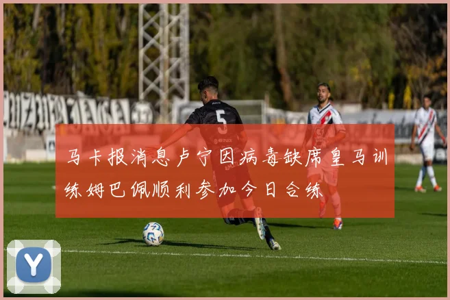 马卡报消息卢宁因病毒缺席皇马训练姆巴佩顺利参加今日合练