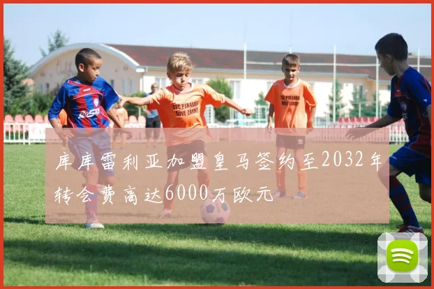 库库雷利亚加盟皇马签约至2032年转会费高达6000万欧元