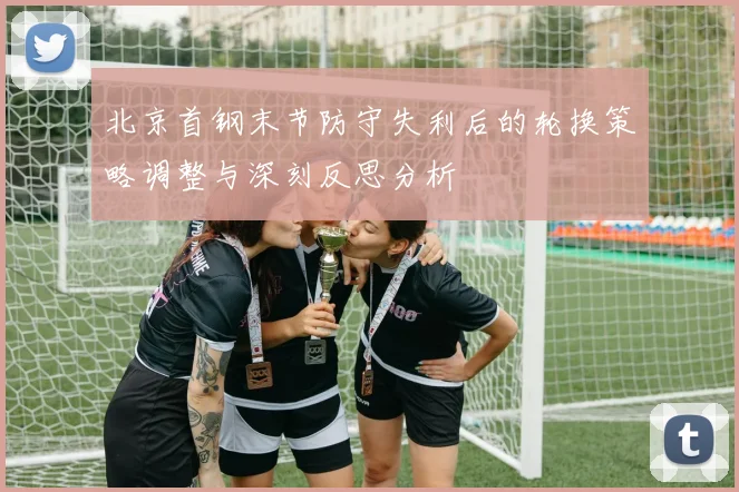 北京首钢末节防守失利后的轮换策略调整与深刻反思分析